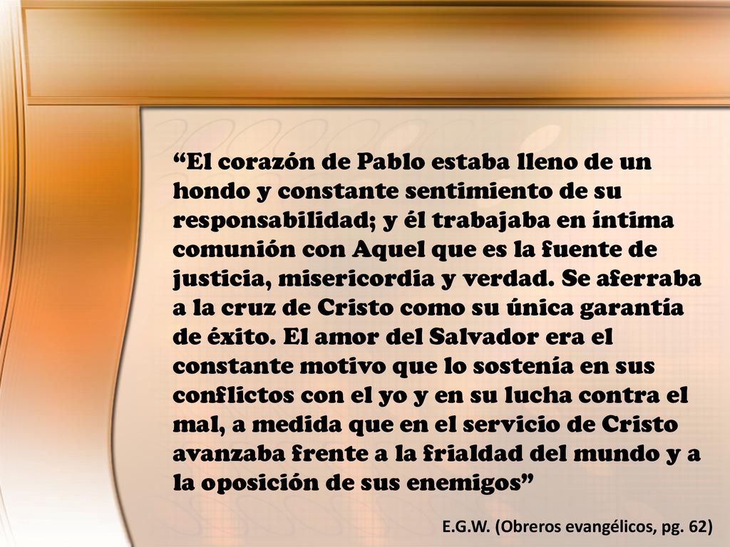 El corazón de Pablo estaba lleno de un hondo y constante sentimiento de su responsabilidad; y él trabajaba en íntima comunión con Aquel que es la fuente de justicia, misericordia y verdad. Se aferraba a la cruz de Cristo como su única garantía de éxito. El amor del Salvador era el constante motivo que lo sostenía en sus conflictos con el yo y en su lucha contra el mal, a medida que en el servicio de Cristo avanzaba frente a la frialdad del mundo y a la oposición de sus enemigos