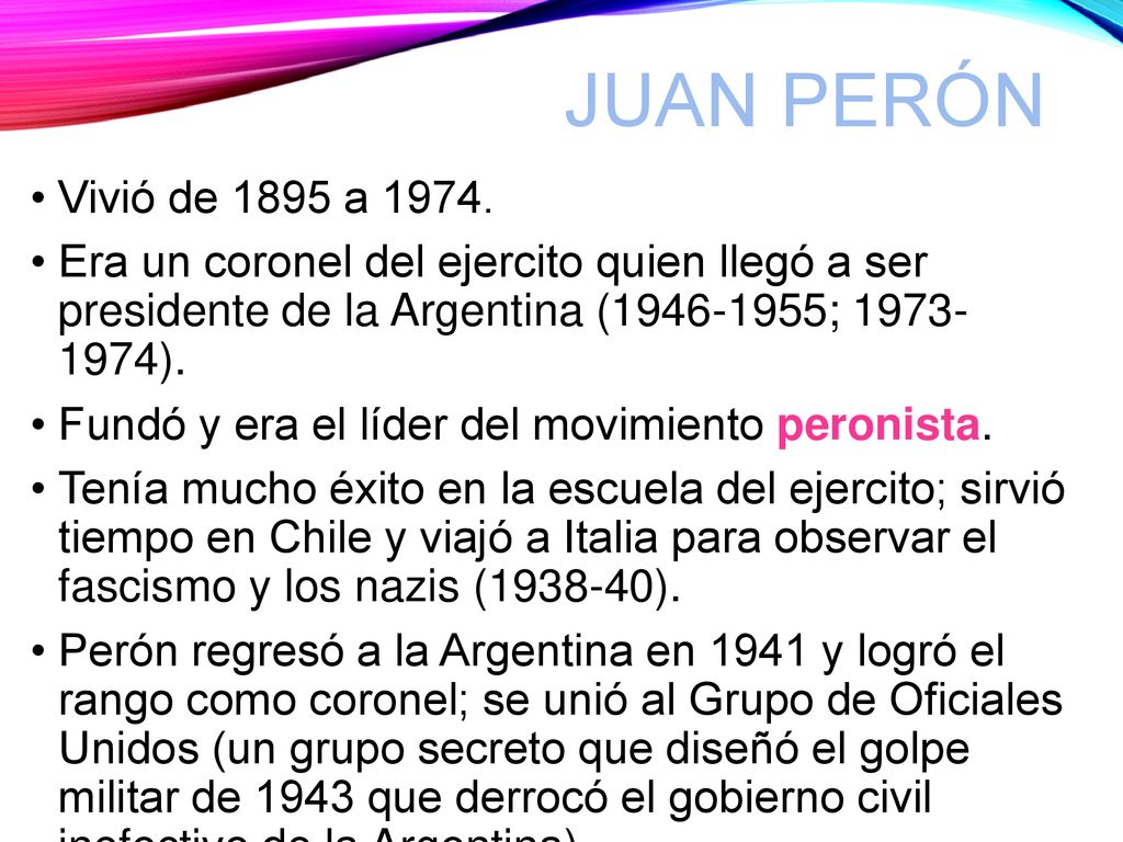 Juan Perón Vivió de 1895 a Era un coronel del ejercito quien llegó a ser presidente de la Argentina ( ; ).
