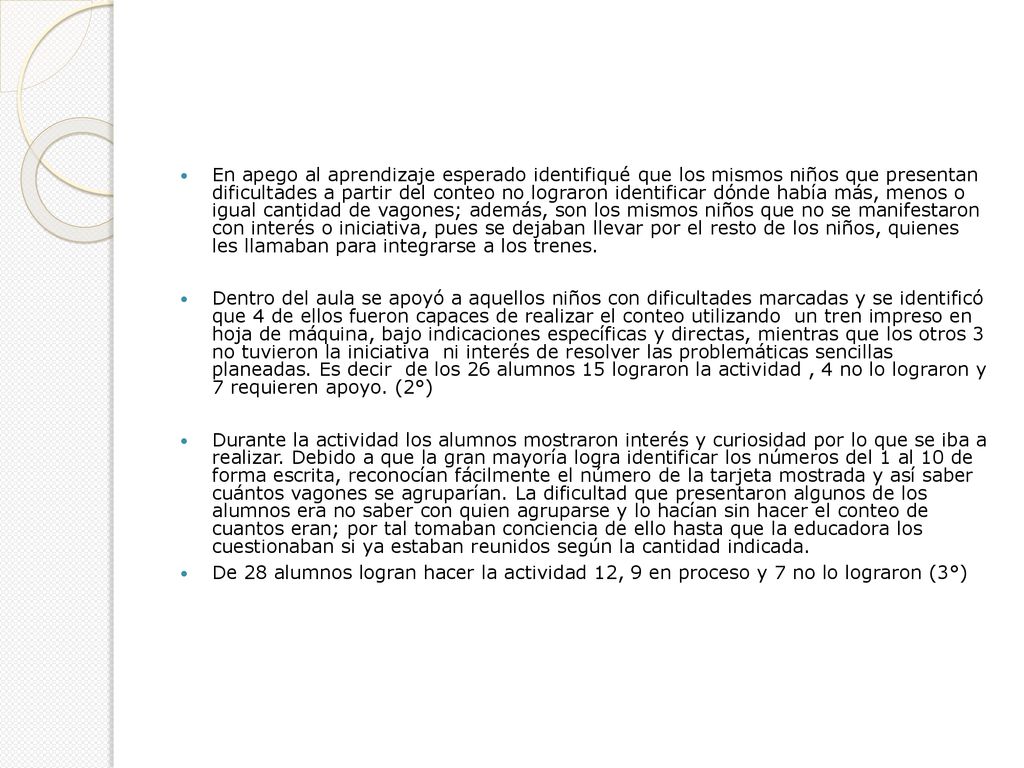 En apego al aprendizaje esperado identifiqué que los mismos niños que presentan dificultades a partir del conteo no lograron identificar dónde había más, menos o igual cantidad de vagones; además, son los mismos niños que no se manifestaron con interés o iniciativa, pues se dejaban llevar por el resto de los niños, quienes les llamaban para integrarse a los trenes.