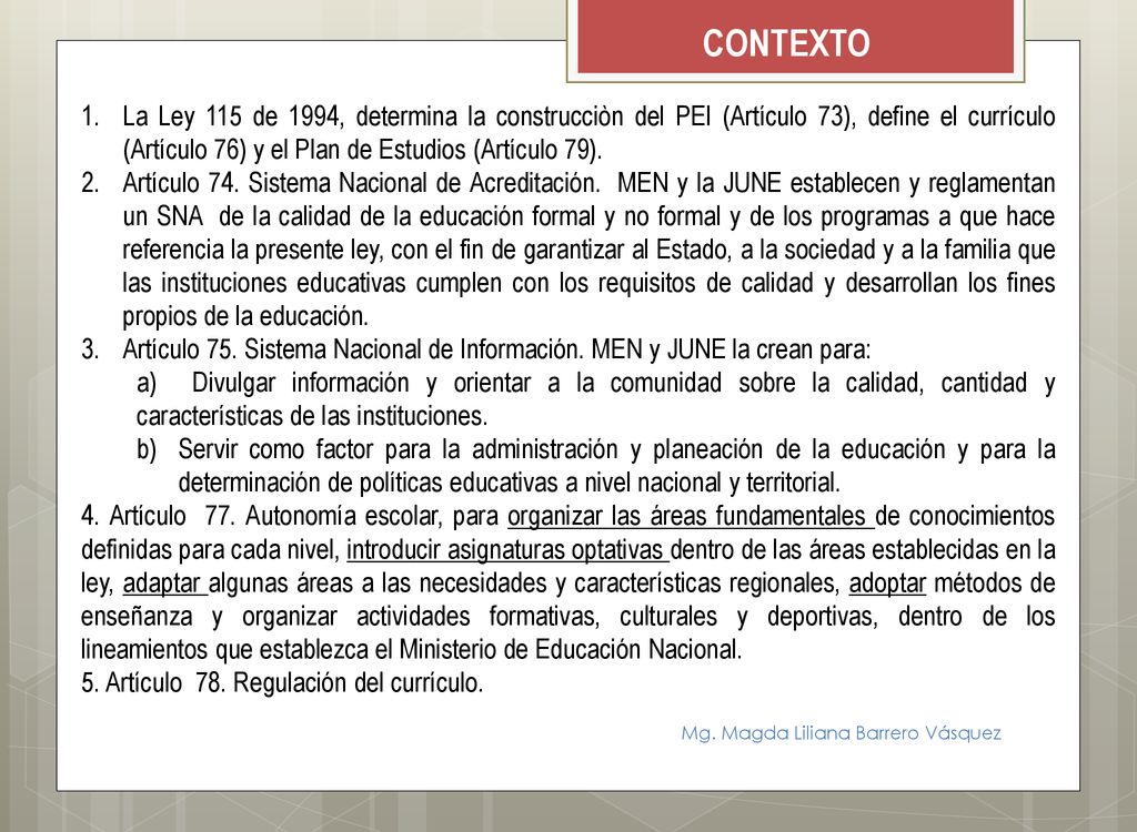 CONTEXTO La Ley 115 de 1994, determina la construcciòn del PEI (Artículo 73), define el currículo (Artículo 76) y el Plan de Estudios (Artículo 79).