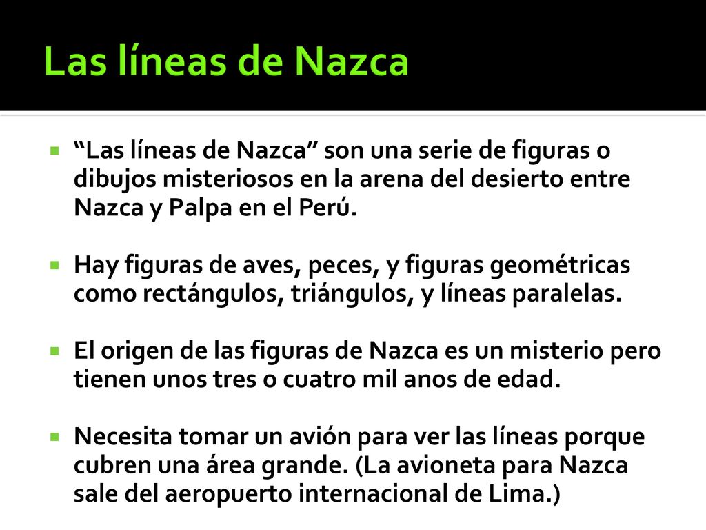 Las líneas de Nazca Las líneas de Nazca son una serie de figuras o dibujos misteriosos en la arena del desierto entre Nazca y Palpa en el Perú.