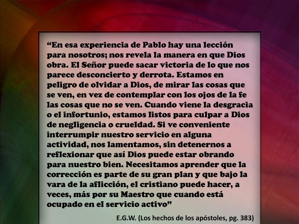 En esa experiencia de Pablo hay una lección para nosotros; nos revela la manera en que Dios obra. El Señor puede sacar victoria de lo que nos parece desconcierto y derrota. Estamos en peligro de olvidar a Dios, de mirar las cosas que se ven, en vez de contemplar con los ojos de la fe las cosas que no se ven. Cuando viene la desgracia o el infortunio, estamos listos para culpar a Dios de negligencia o crueldad. Si ve conveniente interrumpir nuestro servicio en alguna actividad, nos lamentamos, sin detenernos a reflexionar que así Dios puede estar obrando para nuestro bien. Necesitamos aprender que la corrección es parte de su gran plan y que bajo la vara de la aflicción, el cristiano puede hacer, a veces, más por su Maestro que cuando está ocupado en el servicio activo