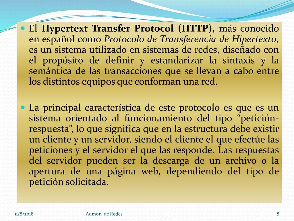 El Hypertext Transfer Protocol (HTTP), más conocido en español como Protocolo de Transferencia de Hipertexto, es un sistema utilizado en sistemas de redes, diseñado con el propósito de definir y estandarizar la sintaxis y la semántica de las transacciones que se llevan a cabo entre los distintos equipos que conforman una red.
