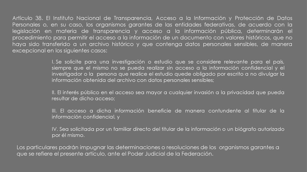 Artículo 38. El Instituto Nacional de Transparencia, Acceso a la Información y Protección de Datos Personales o, en su caso, los organismos garantes de las entidades federativas, de acuerdo con la legislación en materia de transparencia y acceso a la información pública, determinarán el procedimiento para permitir el acceso a la información de un documento con valores históricos, que no haya sido transferido a un archivo histórico y que contenga datos personales sensibles, de manera excepcional en los siguientes casos:
