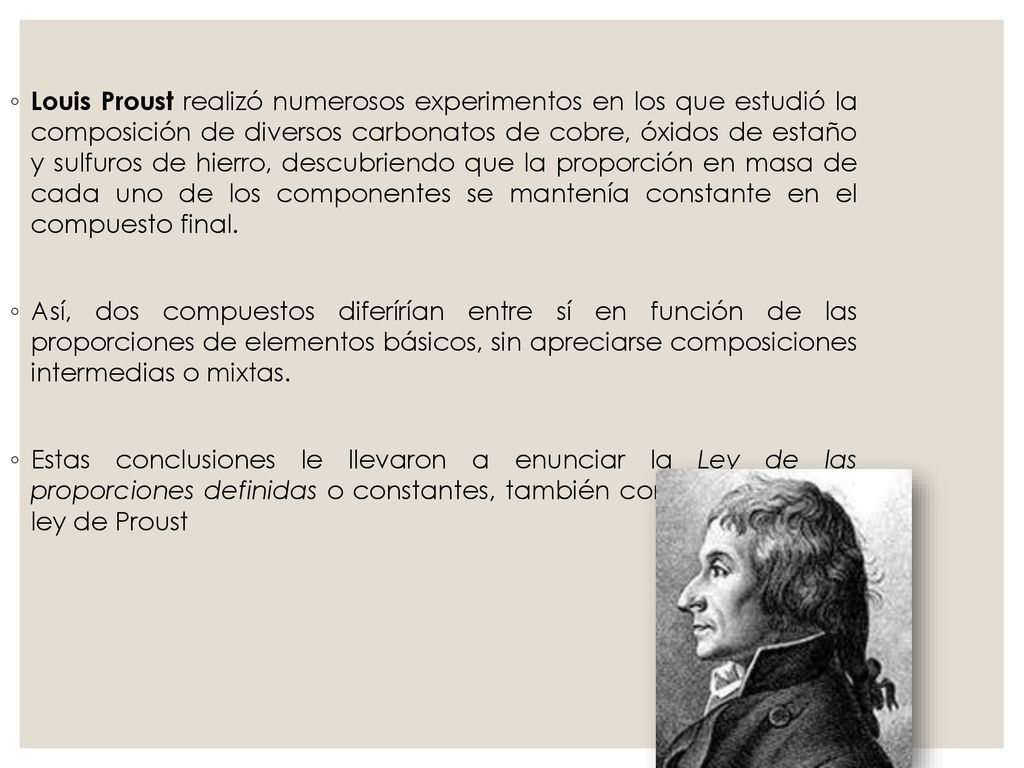 Louis Proust realizó numerosos experimentos en los que estudió la composición de diversos carbonatos de cobre, óxidos de estaño y sulfuros de hierro, descubriendo que la proporción en masa de cada uno de los componentes se mantenía constante en el compuesto final.