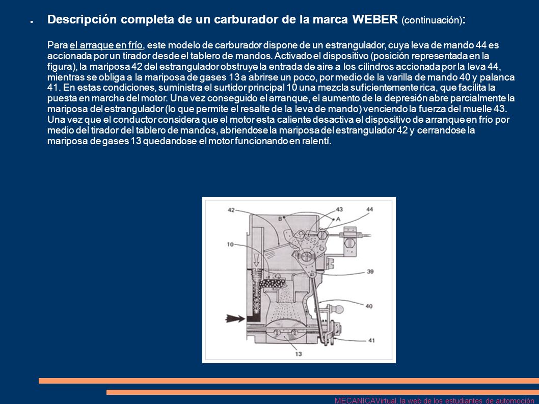 Descripción completa de un carburador de la marca WEBER (continuación): Para el arraque en frío, este modelo de carburador dispone de un estrangulador, cuya leva de mando 44 es accionada por un tirador desde el tablero de mandos. Activado el dispositivo (posición representada en la figura), la mariposa 42 del estrangulador obstruye la entrada de aire a los cilindros accionada por la leva 44, mientras se obliga a la mariposa de gases 13 a abrirse un poco, por medio de la varilla de mando 40 y palanca 41. En estas condiciones, suministra el surtidor principal 10 una mezcla suficientemente rica, que facilita la puesta en marcha del motor. Una vez conseguido el arranque, el aumento de la depresión abre parcialmente la mariposa del estrangulador (lo que permite el resalte de la leva de mando) venciendo la fuerza del muelle 43. Una vez que el conductor considera que el motor esta caliente desactiva el dispositivo de arranque en frío por medio del tirador del tablero de mandos, abriendose la mariposa del estrangulador 42 y cerrandose la mariposa de gases 13 quedandose el motor funcionando en ralentí.