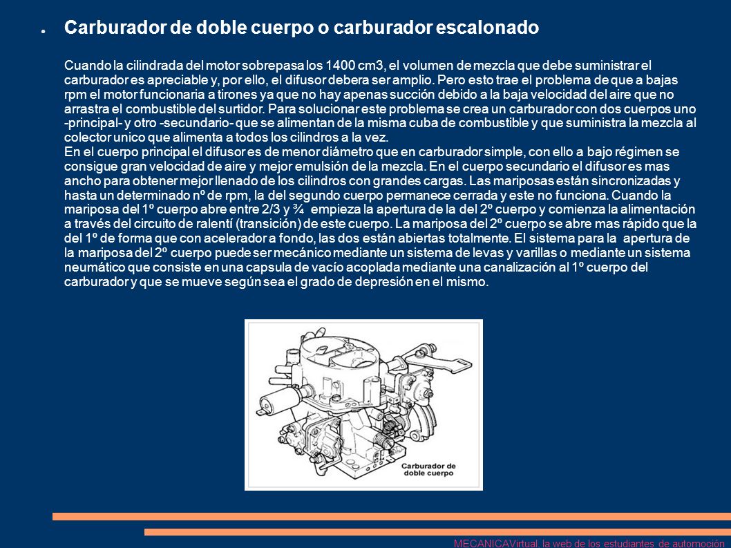 Carburador de doble cuerpo o carburador escalonado Cuando la cilindrada del motor sobrepasa los 1400 cm3, el volumen de mezcla que debe suministrar el carburador es apreciable y, por ello, el difusor debera ser amplio. Pero esto trae el problema de que a bajas rpm el motor funcionaria a tirones ya que no hay apenas succión debido a la baja velocidad del aire que no arrastra el combustible del surtidor. Para solucionar este problema se crea un carburador con dos cuerpos uno -principal- y otro -secundario- que se alimentan de la misma cuba de combustible y que suministra la mezcla al colector unico que alimenta a todos los cilindros a la vez. En el cuerpo principal el difusor es de menor diámetro que en carburador simple, con ello a bajo régimen se consigue gran velocidad de aire y mejor emulsión de la mezcla. En el cuerpo secundario el difusor es mas ancho para obtener mejor llenado de los cilindros con grandes cargas. Las mariposas están sincronizadas y hasta un determinado nº de rpm, la del segundo cuerpo permanece cerrada y este no funciona. Cuando la mariposa del 1º cuerpo abre entre 2/3 y ¾ empieza la apertura de la del 2º cuerpo y comienza la alimentación a través del circuito de ralentí (transición) de este cuerpo. La mariposa del 2º cuerpo se abre mas rápido que la del 1º de forma que con acelerador a fondo, las dos están abiertas totalmente. El sistema para la apertura de la mariposa del 2º cuerpo puede ser mecánico mediante un sistema de levas y varillas o mediante un sistema neumático que consiste en una capsula de vacío acoplada mediante una canalización al 1º cuerpo del carburador y que se mueve según sea el grado de depresión en el mismo.
