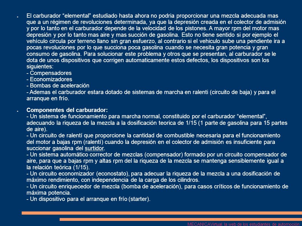 El carburador elemental estudiado hasta ahora no podria proporcionar una mezcla adecuada mas que a un régimen de revoluciones determinada, ya que la depresión creada en el colector de admisión y por lo tanto en el carburador depende de la velocidad de los pistones. A mayor rpm del motor mas depresión y por lo tanto mas aire y mas succión de gasolina. Esto no tiene sentido si por ejemplo el vehículo circula por terreno llano sin gran esfuerzo, al contrario si el vehiculo sube una pendiente ira a pocas revoluciones por lo que succiona poca gasolina cuando se necesita gran potencia y gran consumo de gasolina. Para solucionar este problema y otros que se presentan, al carburador se le dota de unos dispositivos que corrigen automaticamente estos defectos, los dispositivos son los siguientes: - Compensadores - Economizadores - Bombas de aceleración - Ademas el carburador estara dotado de sistemas de marcha en ralenti (circuito de baja) y para el arranque en frío.