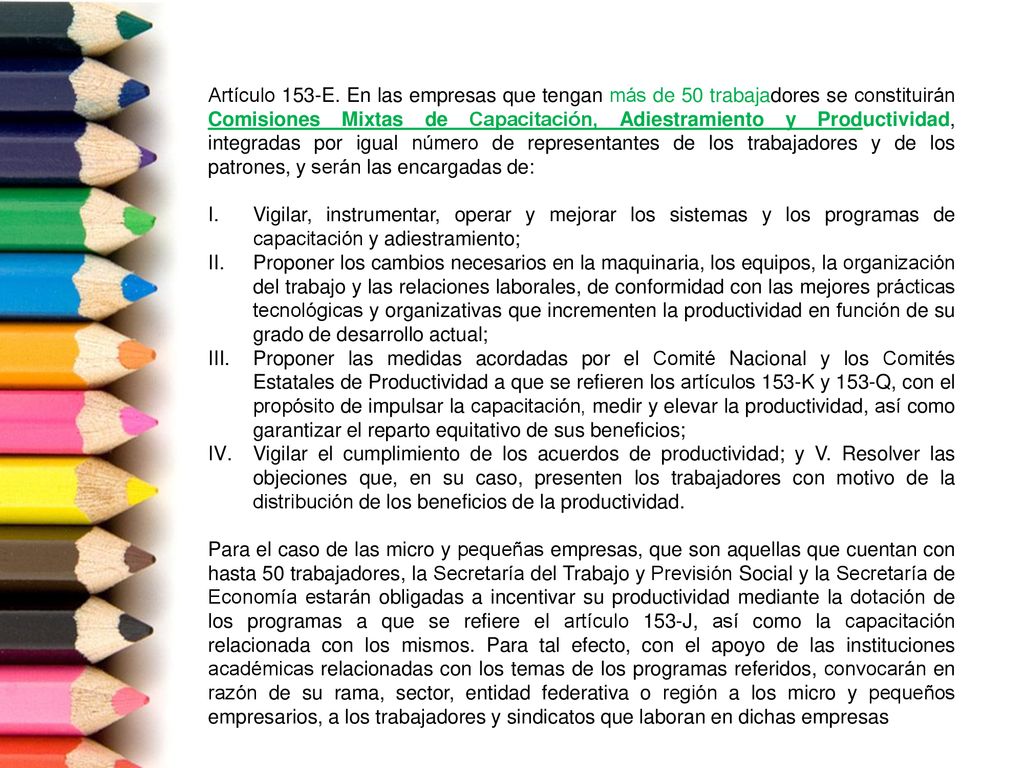 Artículo 153-E. En las empresas que tengan más de 50 trabajadores se constituirán Comisiones Mixtas de Capacitación, Adiestramiento y Productividad, integradas por igual número de representantes de los trabajadores y de los patrones, y serán las encargadas de: