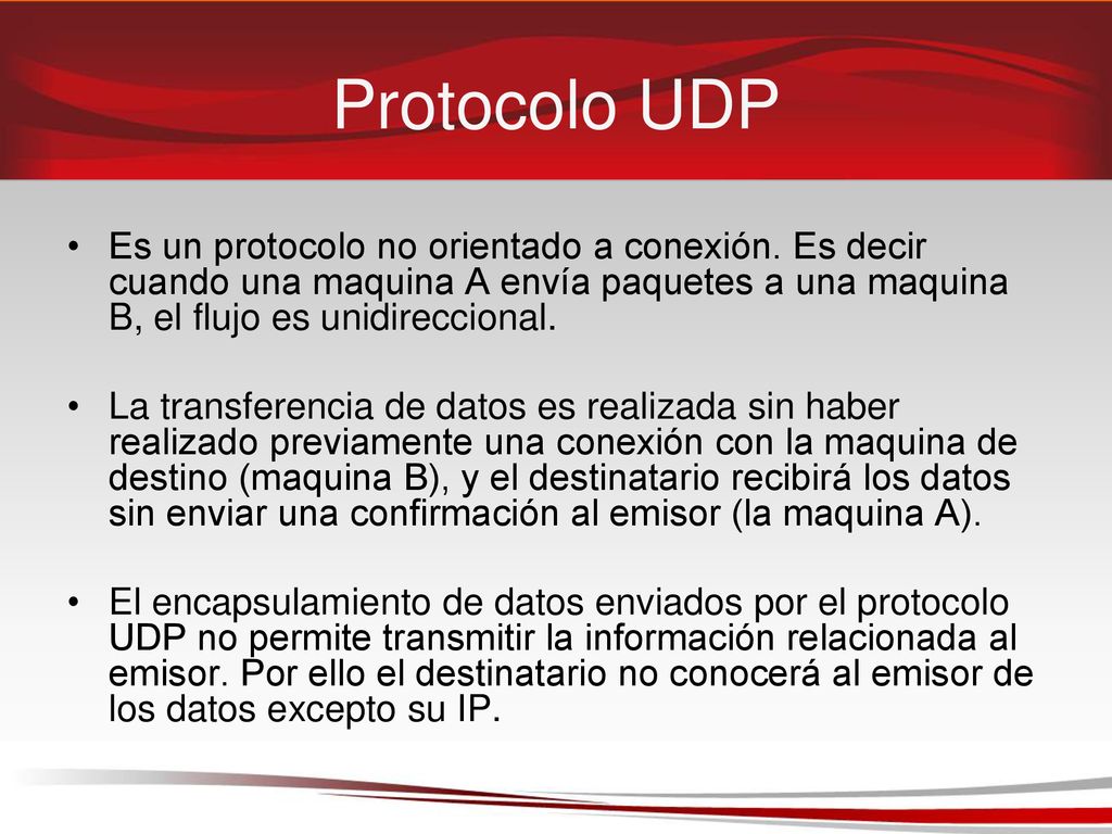Protocolo UDP Es un protocolo no orientado a conexión. Es decir cuando una maquina A envía paquetes a una maquina B, el flujo es unidireccional.