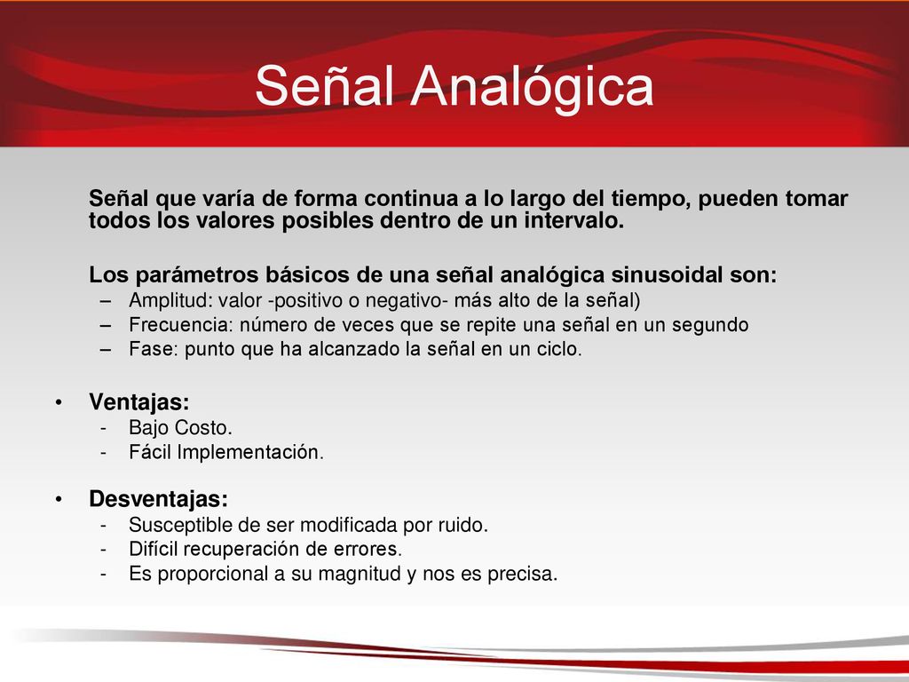 Señal Analógica Señal que varía de forma continua a lo largo del tiempo, pueden tomar todos los valores posibles dentro de un intervalo.