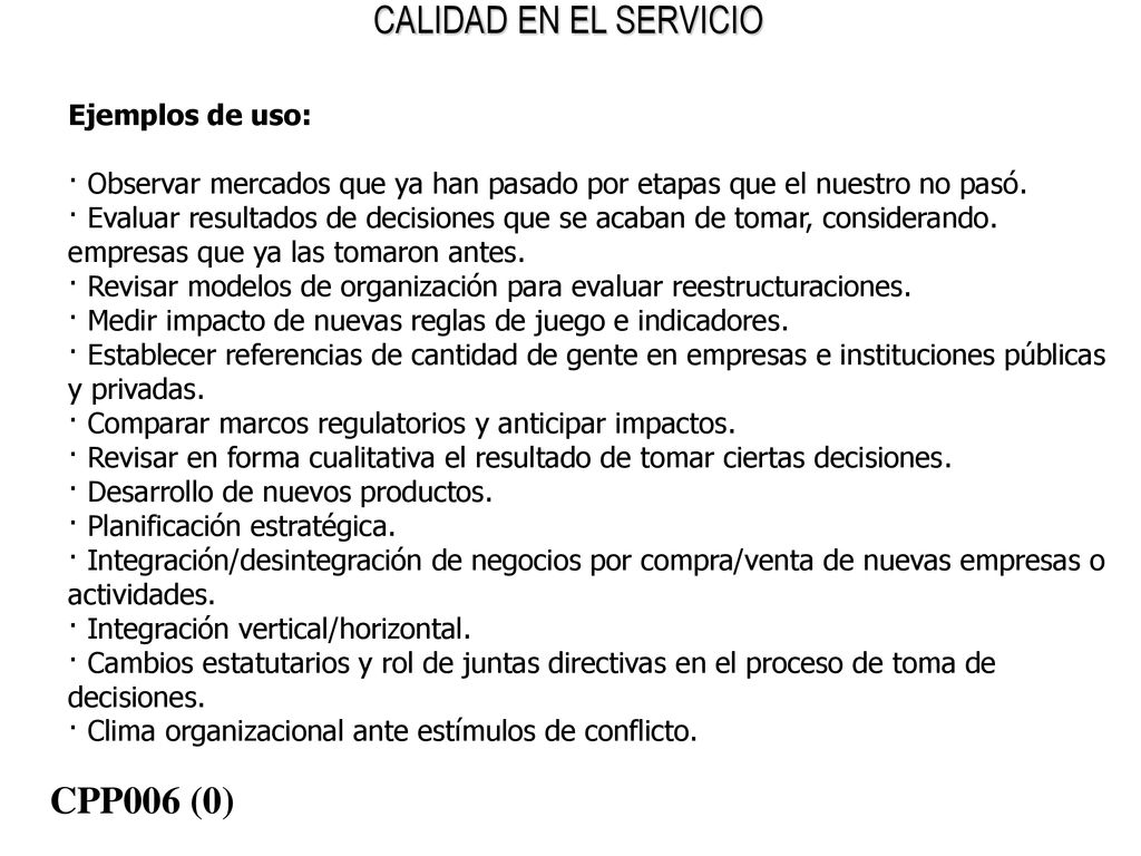 Ejemplos de uso: · Observar mercados que ya han pasado por etapas que el nuestro no pasó. · Evaluar resultados de decisiones que se acaban de tomar, considerando. empresas que ya las tomaron antes. · Revisar modelos de organización para evaluar reestructuraciones. · Medir impacto de nuevas reglas de juego e indicadores. · Establecer referencias de cantidad de gente en empresas e instituciones públicas y privadas. · Comparar marcos regulatorios y anticipar impactos. · Revisar en forma cualitativa el resultado de tomar ciertas decisiones. · Desarrollo de nuevos productos. · Planificación estratégica. · Integración/desintegración de negocios por compra/venta de nuevas empresas o actividades. · Integración vertical/horizontal. · Cambios estatutarios y rol de juntas directivas en el proceso de toma de decisiones. · Clima organizacional ante estímulos de conflicto.