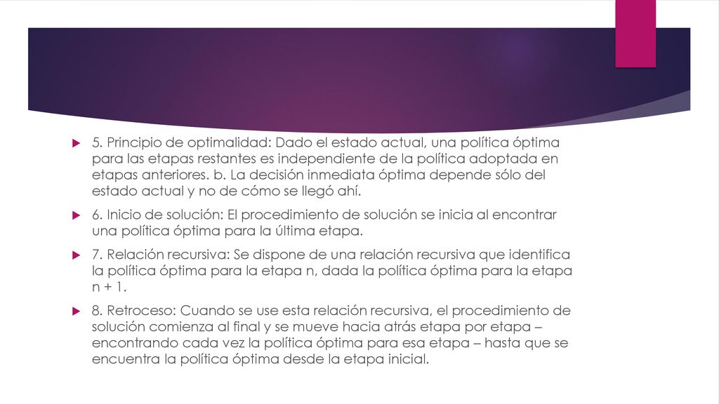 5. Principio de optimalidad: Dado el estado actual, una política óptima para las etapas restantes es independiente de la política adoptada en etapas anteriores. b. La decisión inmediata óptima depende sólo del estado actual y no de cómo se llegó ahí.
