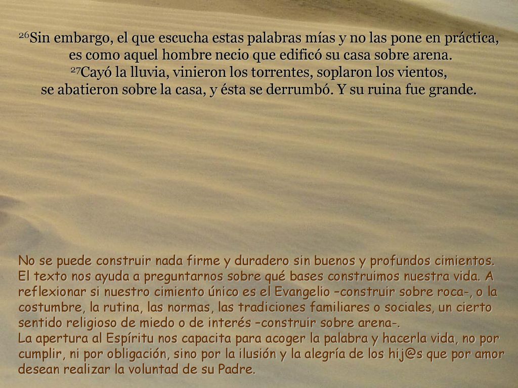 26Sin embargo, el que escucha estas palabras mías y no las pone en práctica, es como aquel hombre necio que edificó su casa sobre arena. 27Cayó la lluvia, vinieron los torrentes, soplaron los vientos, se abatieron sobre la casa, y ésta se derrumbó. Y su ruina fue grande.