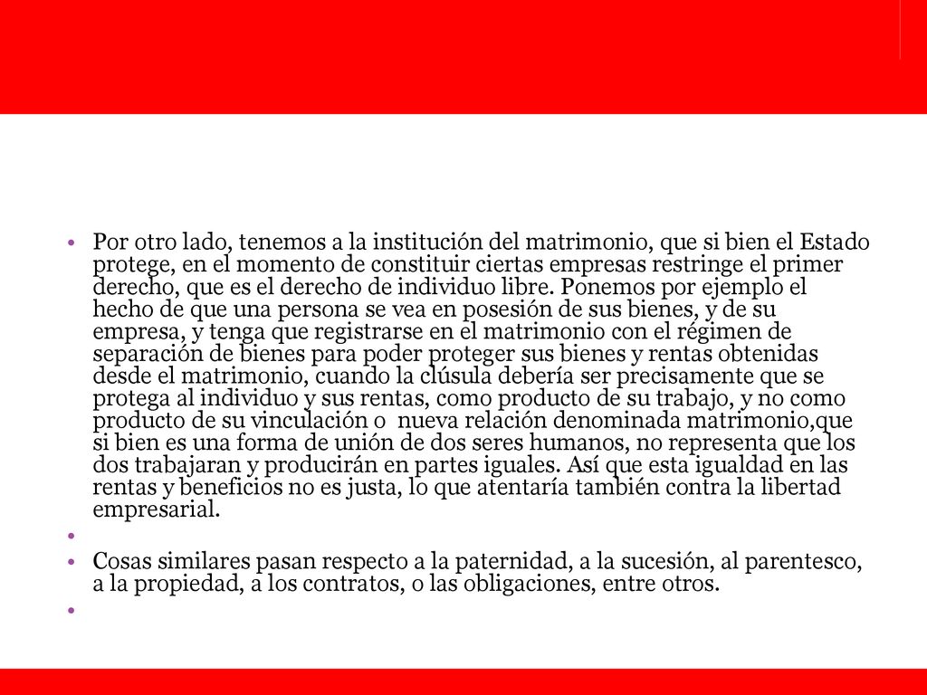 Por otro lado, tenemos a la institución del matrimonio, que si bien el Estado protege, en el momento de constituir ciertas empresas restringe el primer derecho, que es el derecho de individuo libre. Ponemos por ejemplo el hecho de que una persona se vea en posesión de sus bienes, y de su empresa, y tenga que registrarse en el matrimonio con el régimen de separación de bienes para poder proteger sus bienes y rentas obtenidas desde el matrimonio, cuando la clúsula debería ser precisamente que se protega al individuo y sus rentas, como producto de su trabajo, y no como producto de su vinculación o nueva relación denominada matrimonio,que si bien es una forma de unión de dos seres humanos, no representa que los dos trabajaran y producirán en partes iguales. Así que esta igualdad en las rentas y beneficios no es justa, lo que atentaría también contra la libertad empresarial.