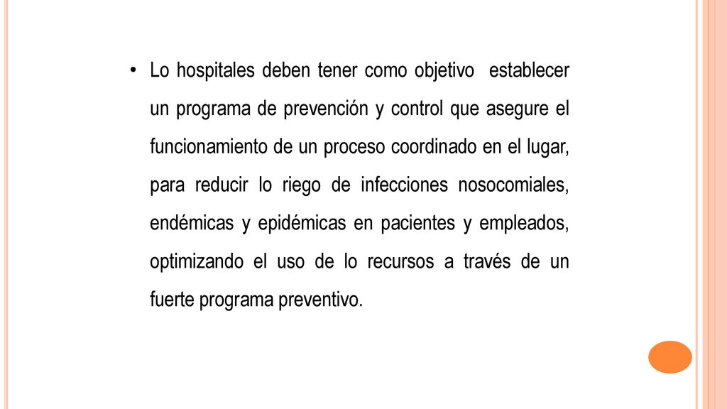 Lo hospitales deben tener como objetivo establecer un programa de prevención y control que asegure el funcionamiento de un proceso coordinado en el lugar, para reducir lo riego de infecciones nosocomiales, endémicas y epidémicas en pacientes y empleados, optimizando el uso de lo recursos a través de un fuerte programa preventivo.
