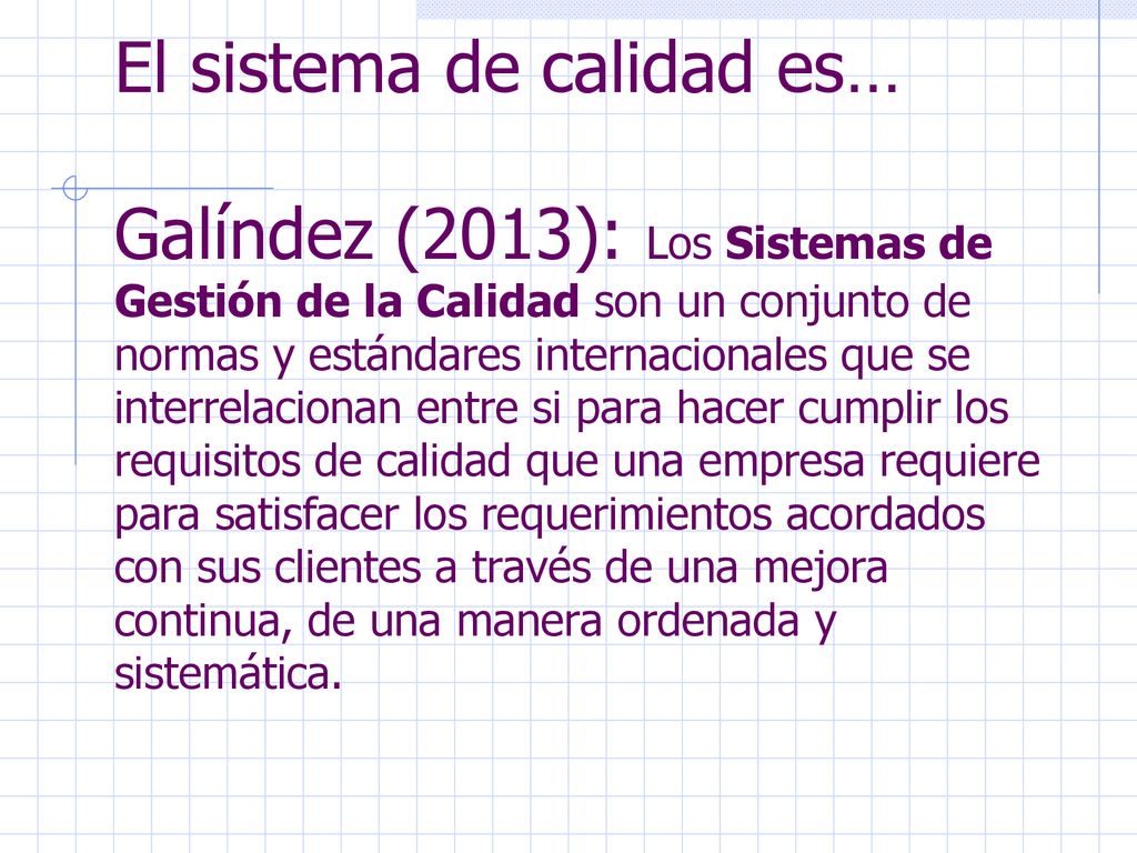 El sistema de calidad es… Galíndez (2013): Los Sistemas de Gestión de la Calidad son un conjunto de normas y estándares internacionales que se interrelacionan entre si para hacer cumplir los requisitos de calidad que una empresa requiere para satisfacer los requerimientos acordados con sus clientes a través de una mejora continua, de una manera ordenada y sistemática.