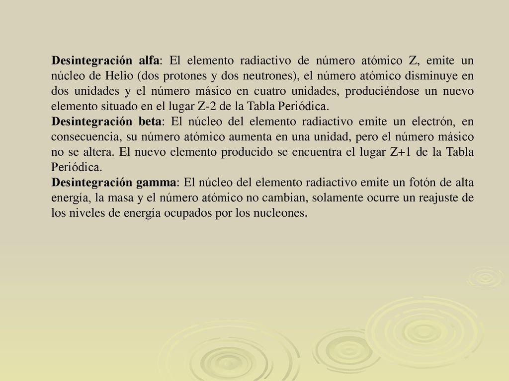 Desintegración alfa: El elemento radiactivo de número atómico Z, emite un núcleo de Helio (dos protones y dos neutrones), el número atómico disminuye en dos unidades y el número másico en cuatro unidades, produciéndose un nuevo elemento situado en el lugar Z-2 de la Tabla Periódica.
