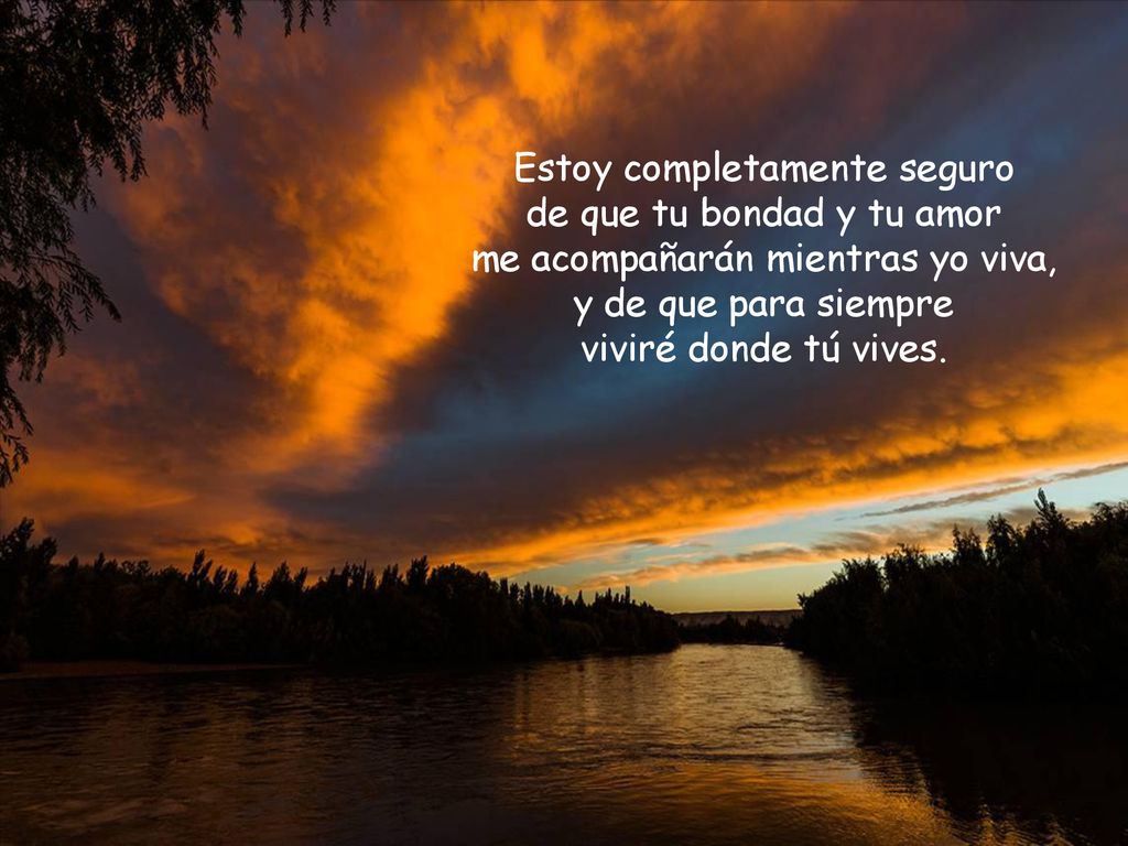Estoy completamente seguro de que tu bondad y tu amor me acompañarán mientras yo viva, y de que para siempre viviré donde tú vives.