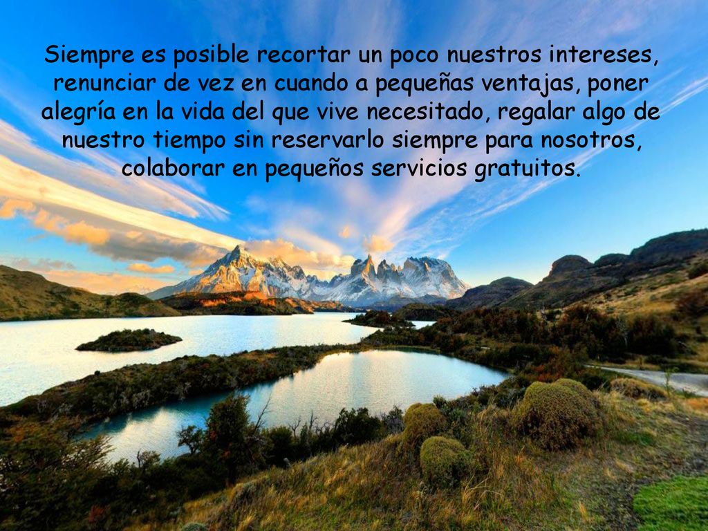 Siempre es posible recortar un poco nuestros intereses, renunciar de vez en cuando a pequeñas ventajas, poner alegría en la vida del que vive necesitado, regalar algo de nuestro tiempo sin reservarlo siempre para nosotros, colaborar en pequeños servicios gratuitos.