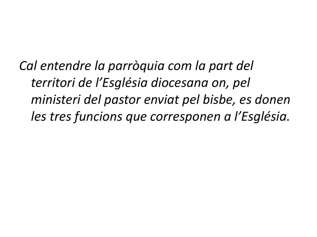 Cal entendre la parròquia com la part del territori de l’Església diocesana on, pel ministeri del pastor enviat pel bisbe, es donen les tres funcions que corresponen a l’Església.