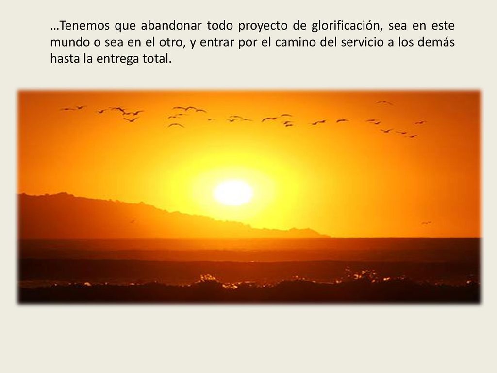 …Tenemos que abandonar todo proyecto de glorificación, sea en este mundo o sea en el otro, y entrar por el camino del servicio a los demás hasta la entrega total.