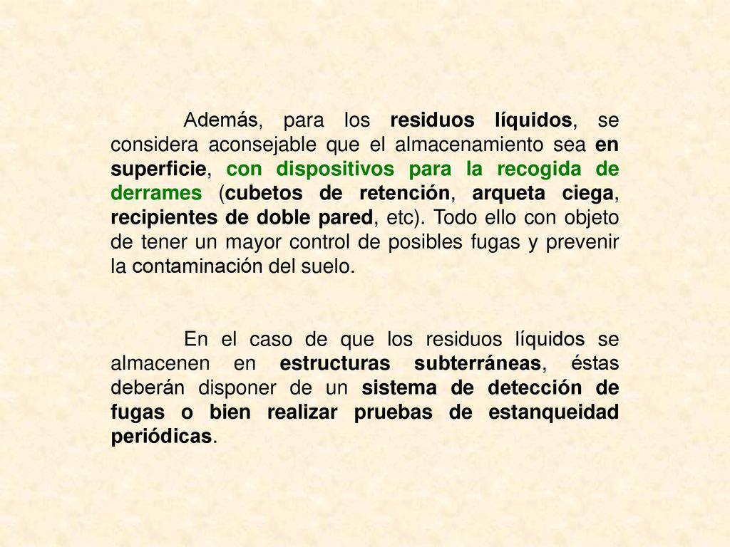 Además, para los residuos líquidos, se considera aconsejable que el almacenamiento sea en superficie, con dispositivos para la recogida de derrames (cubetos de retención, arqueta ciega, recipientes de doble pared, etc). Todo ello con objeto de tener un mayor control de posibles fugas y prevenir la contaminación del suelo.