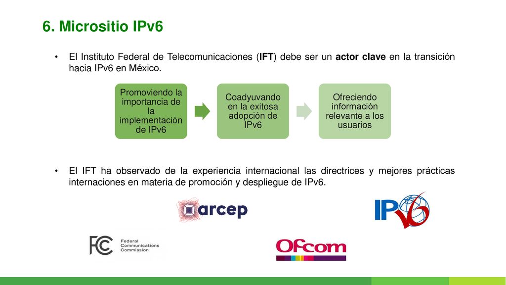 6. Micrositio IPv6 El Instituto Federal de Telecomunicaciones (IFT) debe ser un actor clave en la transición hacia IPv6 en México.