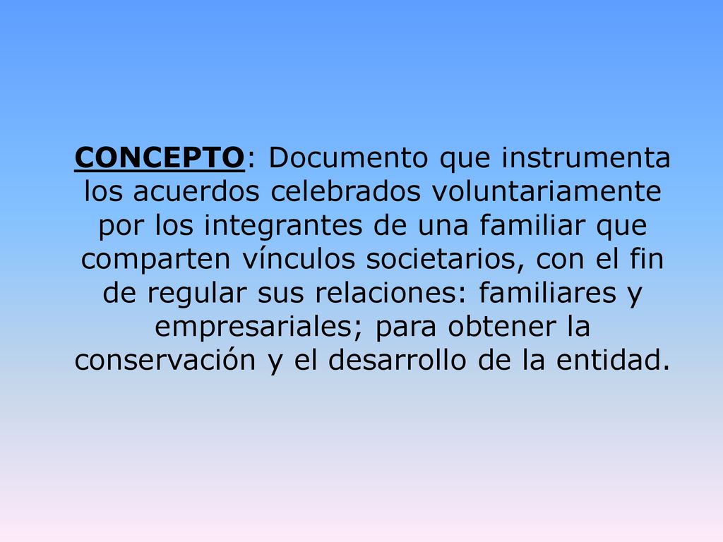 CONCEPTO: Documento que instrumenta los acuerdos celebrados voluntariamente por los integrantes de una familiar que comparten vínculos societarios, con el fin de regular sus relaciones: familiares y empresariales; para obtener la conservación y el desarrollo de la entidad.