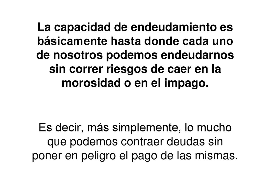 La capacidad de endeudamiento es básicamente hasta donde cada uno de nosotros podemos endeudarnos sin correr riesgos de caer en la morosidad o en el impago.