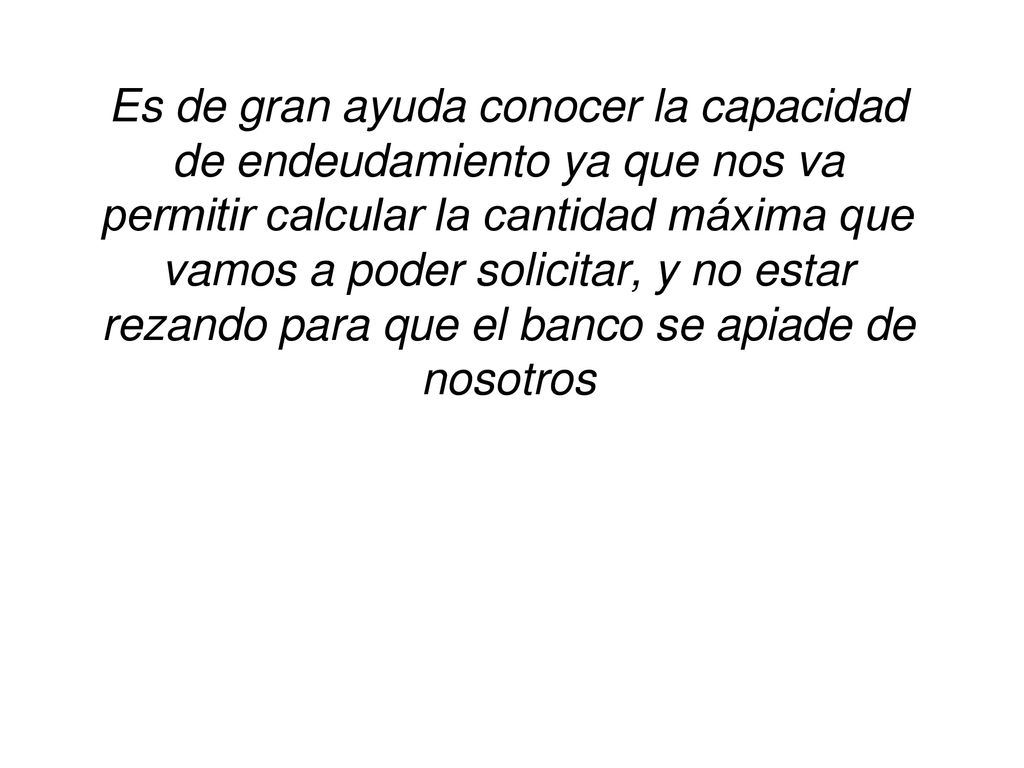 Es de gran ayuda conocer la capacidad de endeudamiento ya que nos va permitir calcular la cantidad máxima que vamos a poder solicitar, y no estar rezando para que el banco se apiade de nosotros