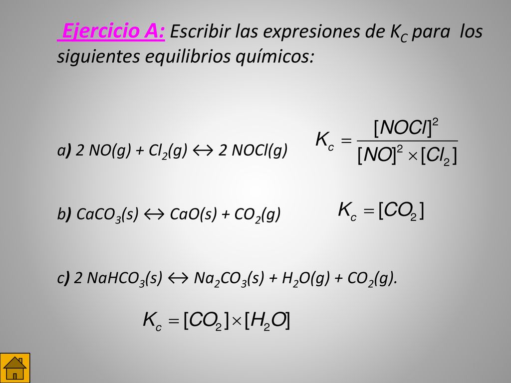 Ejercicio A: Escribir las expresiones de KC para los siguientes equilibrios químicos: a) 2 NO(g) + Cl2(g) ↔ 2 NOCl(g) b)CaCO3(s) ↔ CaO(s) + CO2(g) c) 2 NaHCO3(s) ↔ Na2CO3(s) + H2O(g) + CO2(g).