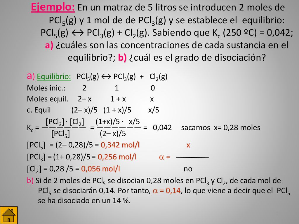 Ejemplo: En un matraz de 5 litros se introducen 2moles de PCl5(g) y 1 mol de de PCl3(g) y se establece el equilibrio: PCl5(g) ↔ PCl3(g) + Cl2(g). Sabiendo que Kc (250 ºC) = 0,042; a) ¿cuáles son las concentraciones de cada sustancia en el equilibrio ; b) ¿cuál es el grado de disociación