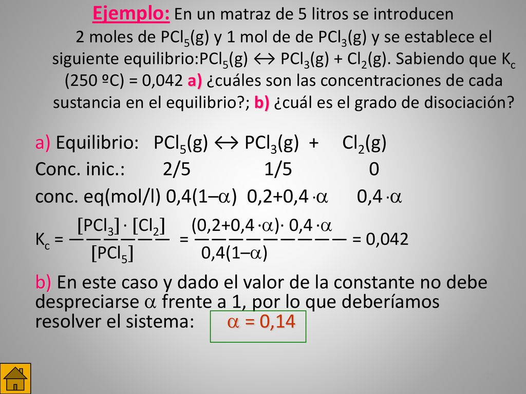Ejemplo: En un matraz de 5 litros se introducen 2 moles de PCl5(g) y 1 mol de de PCl3(g) y se establece el siguiente equilibrio:PCl5(g) ↔ PCl3(g) + Cl2(g). Sabiendo que Kc (250 ºC) = 0,042 a) ¿cuáles son las concentraciones de cada sustancia en el equilibrio ; b) ¿cuál es el grado de disociación