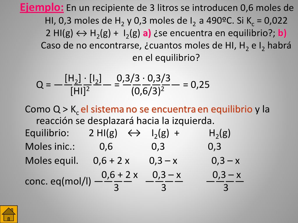 Ejemplo: En un recipiente de 3 litros se introducen 0,6 moles de HI, 0,3 moles de H2 y 0,3 moles de I2 a 490ºC. Si Kc = 0,022 2 HI(g) ↔ H2(g) + I2(g) a) ¿se encuentra en equilibrio ; b) Caso de no encontrarse, ¿cuantos moles de HI, H2 e I2 habrá en el equilibrio