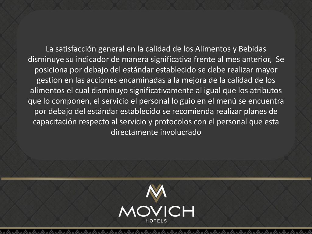 La satisfacción general en la calidad de los Alimentos y Bebidas disminuye su indicador de manera significativa frente al mes anterior, Se posiciona por debajo del estándar establecido se debe realizar mayor gestion en las acciones encaminadas a la mejora de la calidad de los alimentos el cual disminuyo significativamente al igual que los atributos que lo componen, el servicio el personal lo guio en el menú se encuentra por debajo del estándar establecido se recomienda realizar planes de capacitación respecto al servicio y protocolos con el personal que esta directamente involucrado
