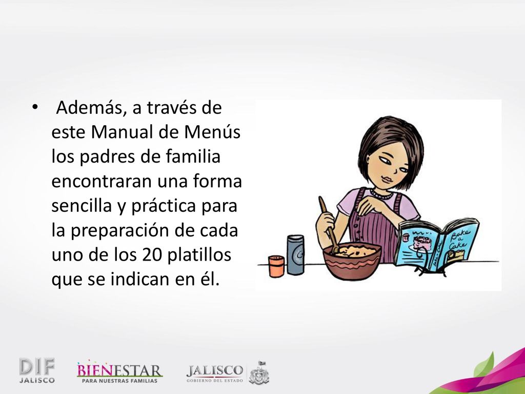 Además, a través de este Manual de Menús los padres de familia encontraran una forma sencilla y práctica para la preparación de cada uno de los 20 platillos que se indican en él.