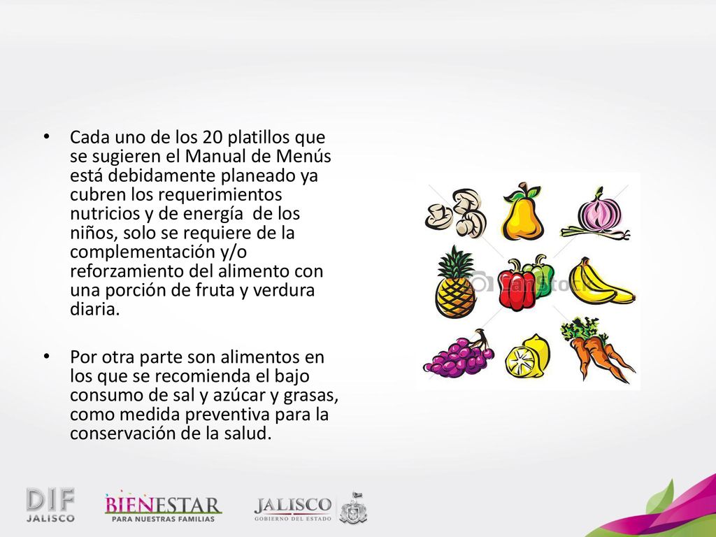 Cada uno de los 20 platillos que se sugieren el Manual de Menús está debidamente planeado ya cubren los requerimientos nutricios y de energía de los niños, solo se requiere de la complementación y/o reforzamiento del alimento con una porción de fruta y verdura diaria.