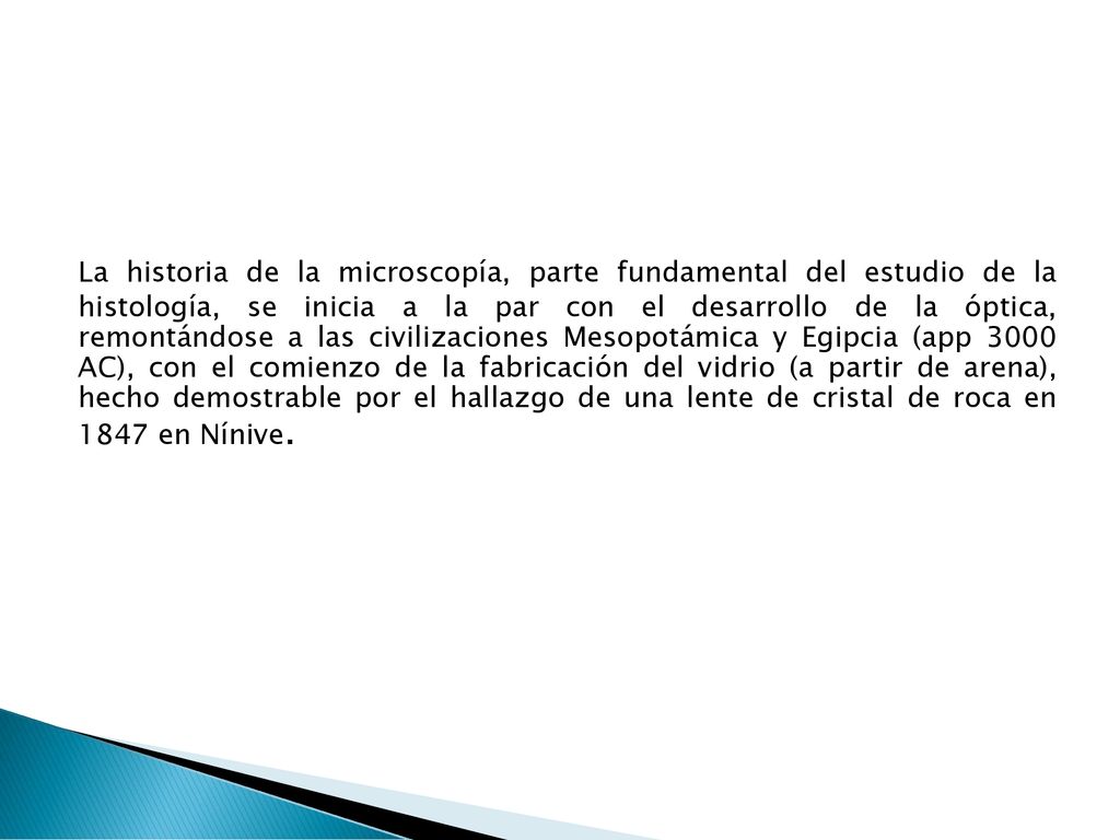 La historia de la microscopía, parte fundamental del estudio de la histología, se inicia a la par con el desarrollo de la óptica, remontándose a las civilizaciones Mesopotámica y Egipcia (app 3000 AC), con el comienzo de la fabricación del vidrio (a partir de arena), hecho demostrable por el hallazgo de una lente de cristal de roca en 1847 en Nínive.