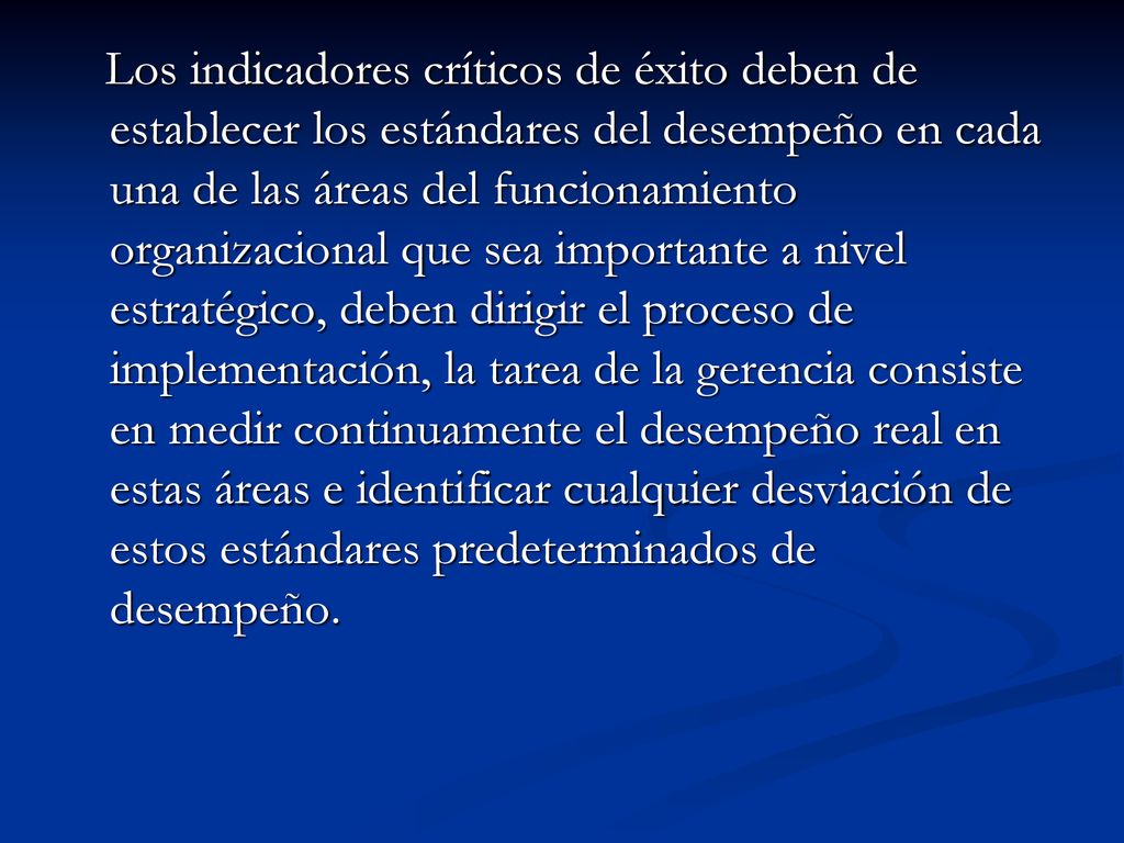 Los indicadores críticos de éxito deben de establecer los estándares del desempeño en cada una de las áreas del funcionamiento organizacional que sea importante a nivel estratégico, deben dirigir el proceso de implementación, la tarea de la gerencia consiste en medir continuamente el desempeño real en estas áreas e identificar cualquier desviación de estos estándares predeterminados de desempeño.