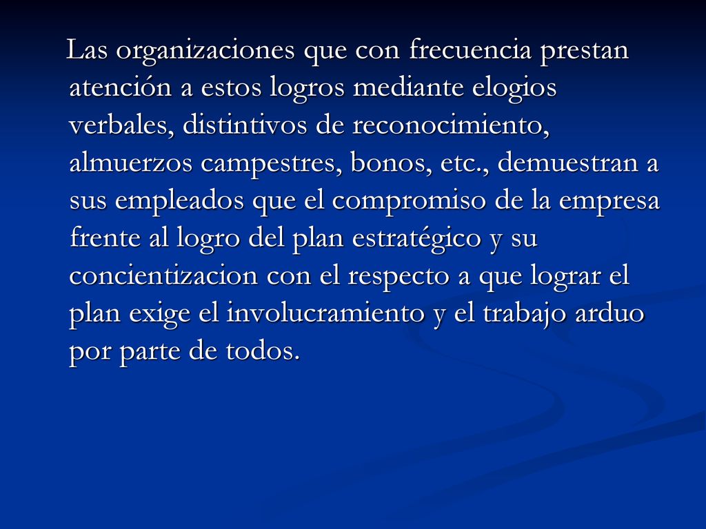 Las organizaciones que con frecuencia prestan atención a estos logros mediante elogios verbales, distintivos de reconocimiento, almuerzos campestres, bonos, etc., demuestran a sus empleados que el compromiso de la empresa frente al logro del plan estratégico y su concientizacion con el respecto a que lograr el plan exige el involucramiento y el trabajo arduo por parte de todos.