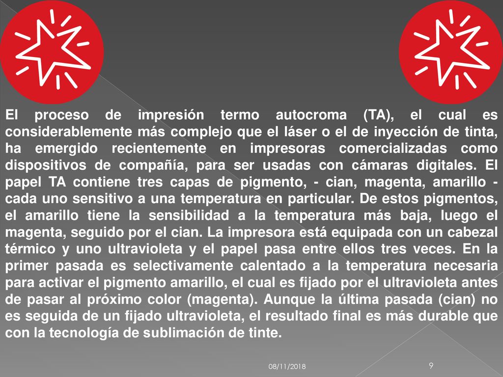 El proceso de impresión termo autocroma (TA), el cual es considerablemente más complejo que el láser o el de inyección de tinta, ha emergido recientemente en impresoras comercializadas como dispositivos de compañía, para ser usadas con cámaras digitales. El papel TA contiene tres capas de pigmento, - cian, magenta, amarillo - cada uno sensitivo a una temperatura en particular. De estos pigmentos, el amarillo tiene la sensibilidad a la temperatura más baja, luego el magenta, seguido por el cian. La impresora está equipada con un cabezal térmico y uno ultravioleta y el papel pasa entre ellos tres veces. En la primer pasada es selectivamente calentado a la temperatura necesaria para activar el pigmento amarillo, el cual es fijado por el ultravioleta antes de pasar al próximo color (magenta). Aunque la última pasada (cian) no es seguida de un fijado ultravioleta, el resultado final es más durable que con la tecnología de sublimación de tinte.
