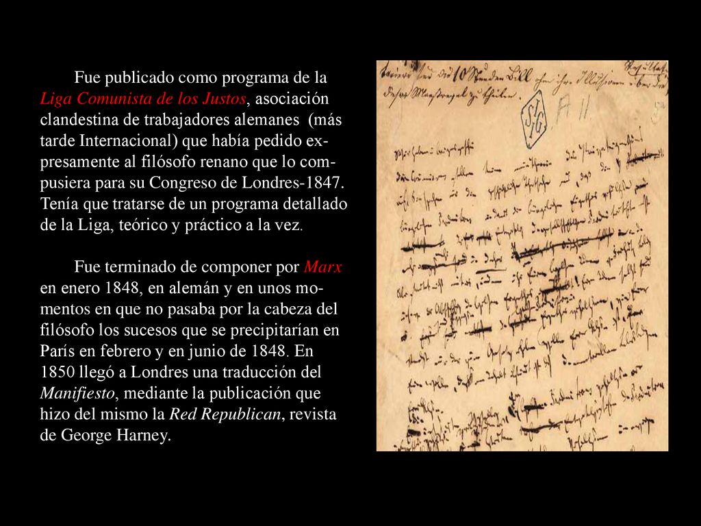 Fue publicado como programa de la Liga Comunista de los Justos, asociación clandestina de trabajadores alemanes (más tarde Internacional) que había pedido ex-presamente al filósofo renano que lo com-pusiera para su Congreso de Londres Tenía que tratarse de un programa detallado de la Liga, teórico y práctico a la vez.