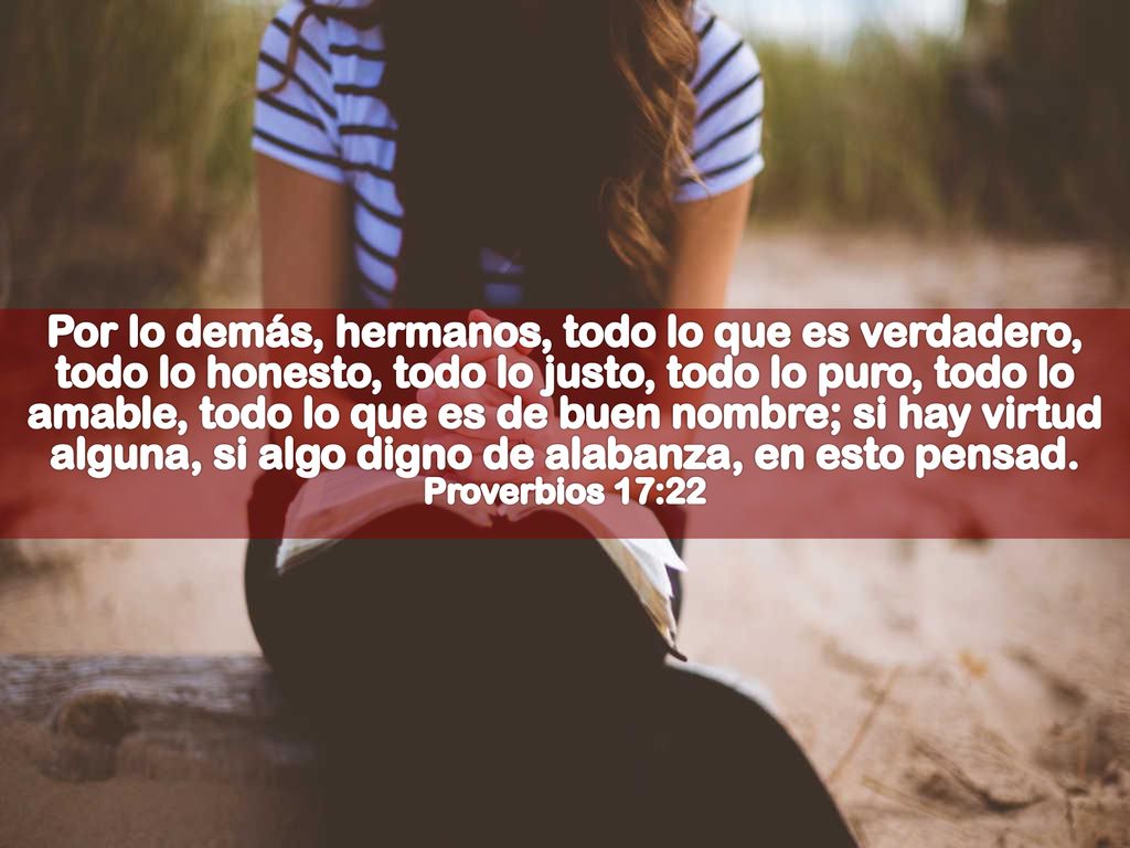 Por lo demás, hermanos, todo lo que es verdadero, todo lo honesto, todo lo justo, todo lo puro, todo lo amable, todo lo que es de buen nombre; si hay virtud alguna, si algo digno de alabanza, en esto pensad.