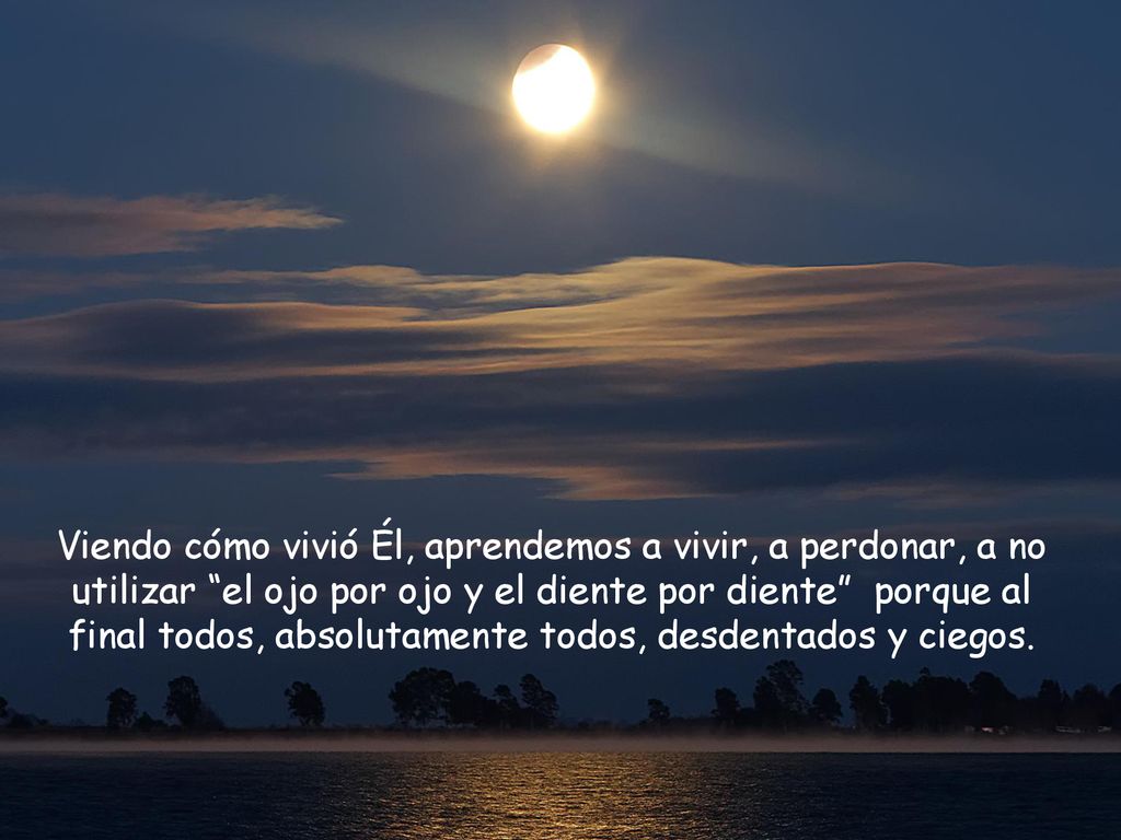 Viendo cómo vivió Él, aprendemos a vivir, a perdonar, a no utilizar el ojo por ojo y el diente por diente porque al final todos, absolutamente todos, desdentados y ciegos.