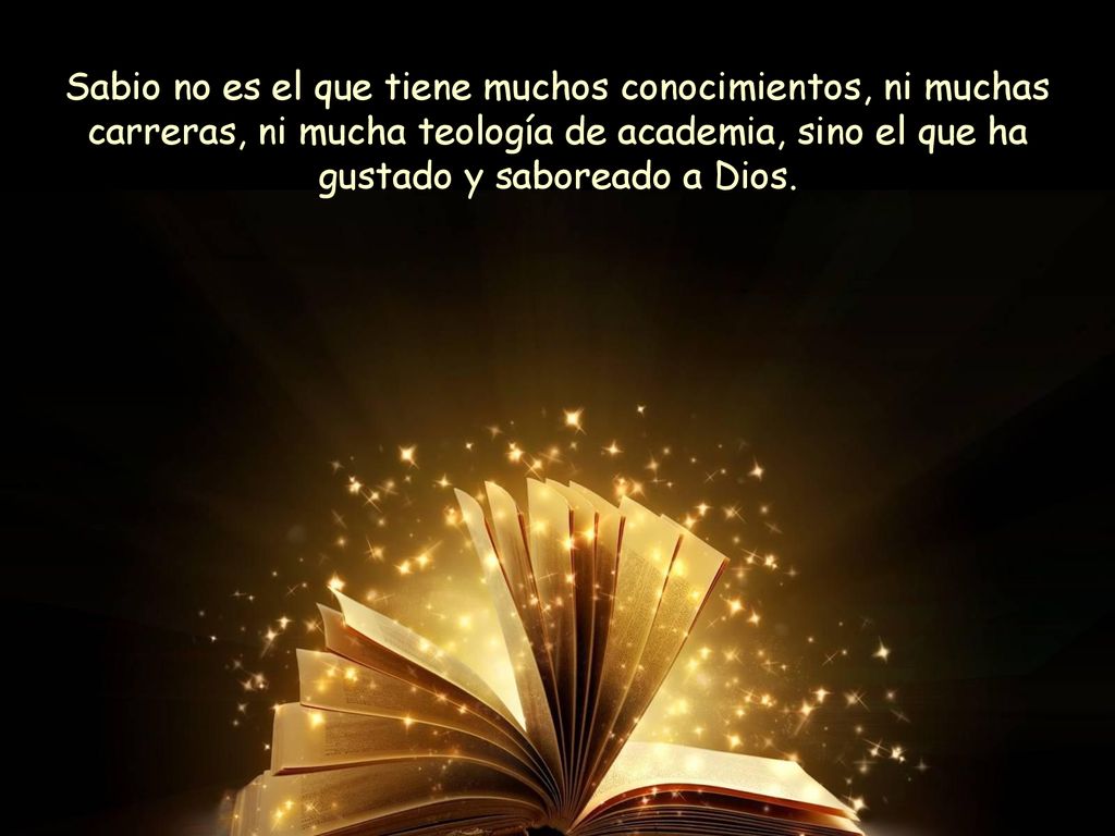 Sabio no es el que tiene muchos conocimientos, ni muchas carreras, ni mucha teología de academia, sino el que ha gustado y saboreado a Dios.