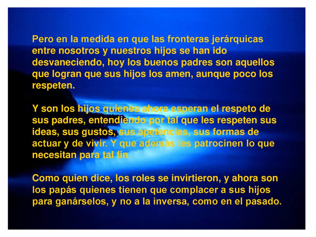 Pero en la medida en que las fronteras jerárquicas entre nosotros y nuestros hijos se han ido desvaneciendo, hoy los buenos padres son aquellos que logran que sus hijos los amen, aunque poco los respeten.