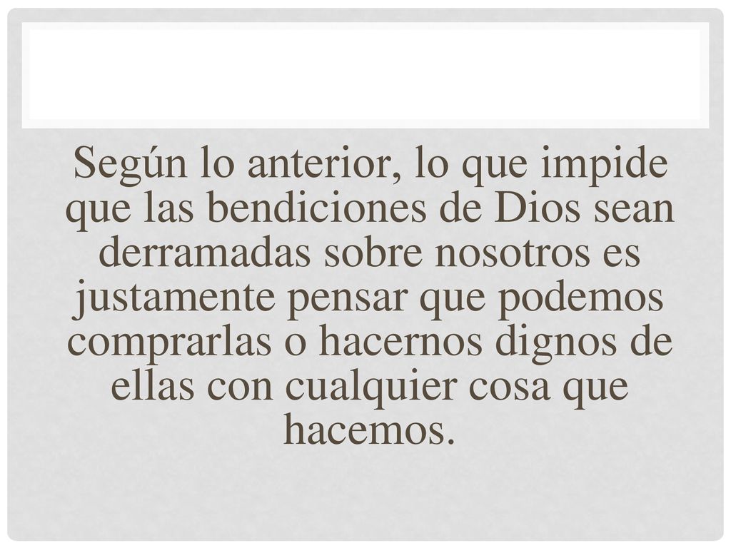 Según lo anterior, lo que impide que las bendiciones de Dios sean derramadas sobre nosotros es justamente pensar que podemos comprarlas o hacernos dignos de ellas con cualquier cosa que hacemos.