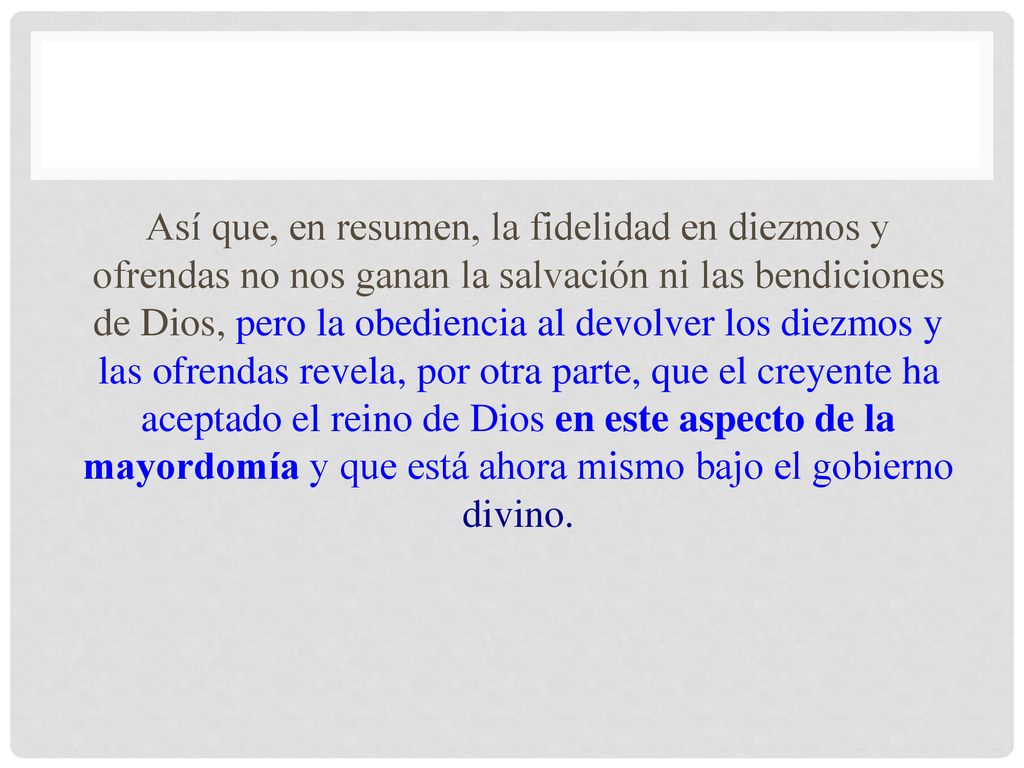 Así que, en resumen, la fidelidad en diezmos y ofrendas no nos ganan la salvación ni las bendiciones de Dios, pero la obediencia al devolver los diezmos y las ofrendas revela, por otra parte, que el creyente ha aceptado el reino de Dios en este aspecto de la mayordomía y que está ahora mismo bajo el gobierno divino.