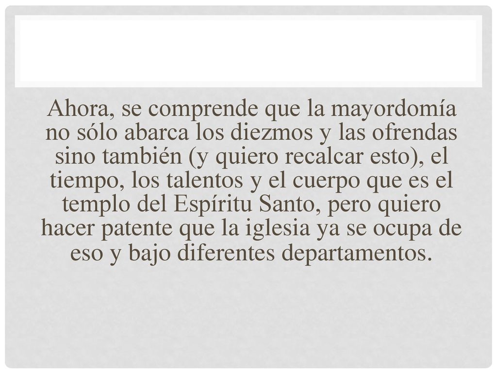 Ahora, se comprende que la mayordomía no sólo abarca los diezmos y las ofrendas sino también (y quiero recalcar esto), el tiempo, los talentos y el cuerpo que es el templo del Espíritu Santo, pero quiero hacer patente que la iglesia ya se ocupa de eso y bajo diferentes departamentos.